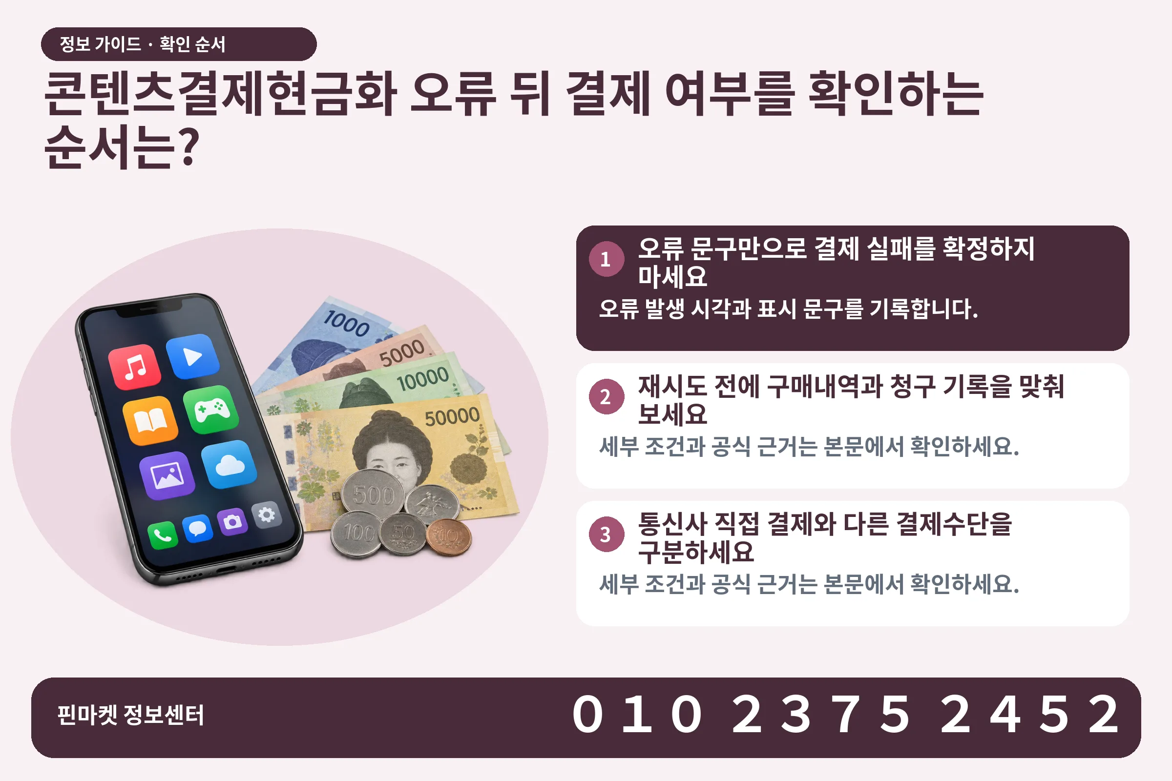 콘텐츠결제현금화 오류 뒤 결제 여부를 확인하는 순서는? · 콘텐츠 결제 화면 / 현금·동전 · 본문 확인사항: 오류 문구만으로 결제 실패를 확정하지 마세요; 재시도 전에 구매내역과 청구 기록을 맞춰 보세요; 통신사 직접 결제와 다른 결제수단을 구분하세요