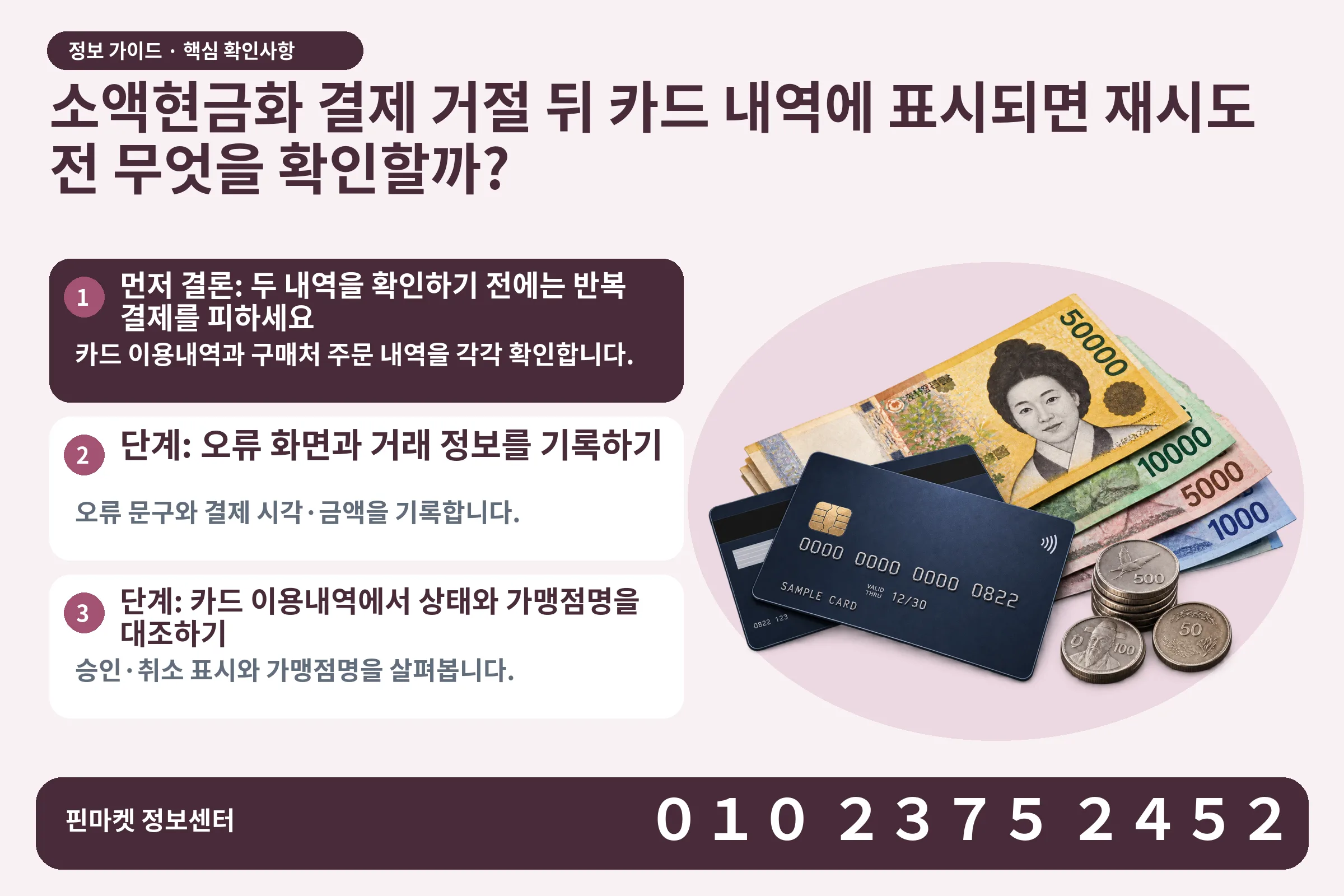 소액현금화 결제 거절 뒤 카드 내역에 표시되면 재시도 전 무엇을 확인할까? · 신용카드 / 현금·동전 · 본문 확인사항: 먼저 결론: 두 내역을 확인하기 전에는 반복 결제를 피하세요; 단계: 오류 화면과 거래 정보를 기록하기; 단계: 카드 이용내역에서 상태와 가맹점명을 대조하기