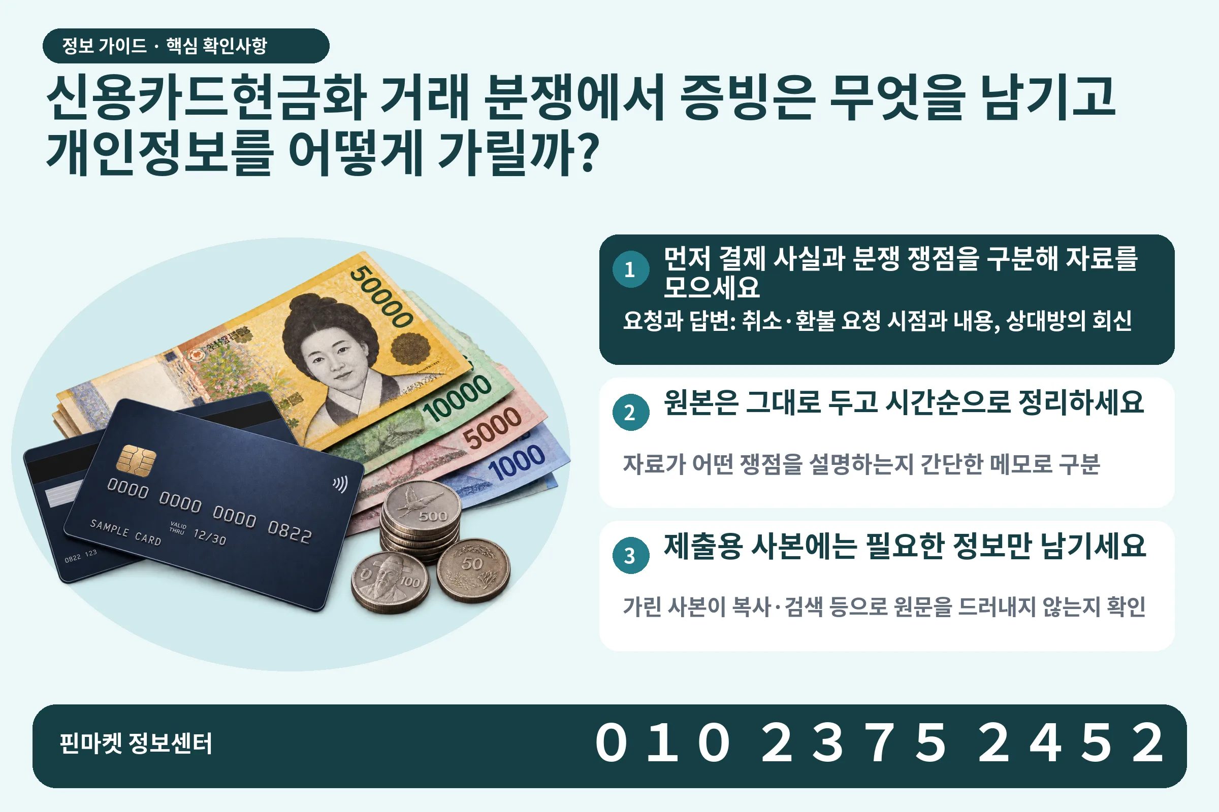 신용카드현금화 거래 분쟁에서 증빙은 무엇을 남기고 개인정보를 어떻게 가릴까? · 신용카드 / 현금·동전 · 본문 확인사항: 먼저 결제 사실과 분쟁 쟁점을 구분해 자료를 모으세요; 원본은 그대로 두고 시간순으로 정리하세요; 제출용 사본에는 필요한 정보만 남기세요