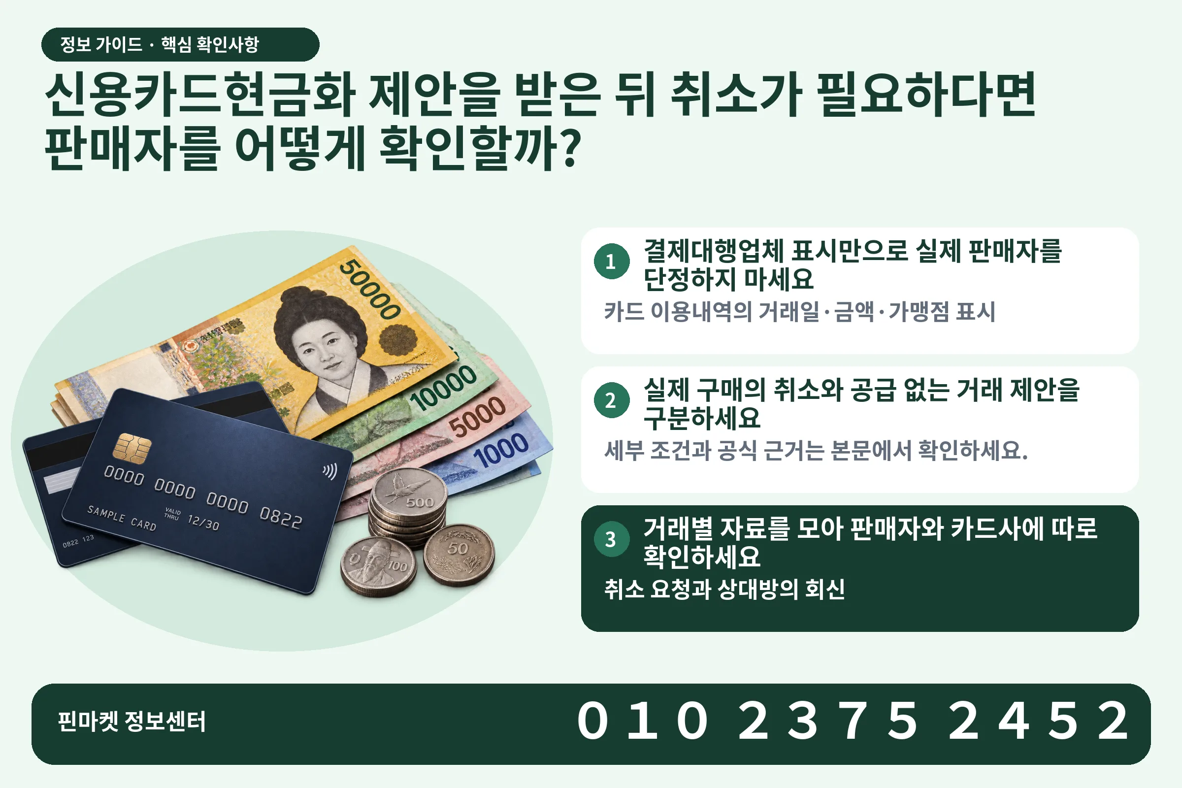 신용카드현금화 제안을 받은 뒤 취소가 필요하다면 판매자를 어떻게 확인할까? · 신용카드 / 현금·동전 · 본문 확인사항: 결제대행업체 표시만으로 실제 판매자를 단정하지 마세요; 실제 구매의 취소와 공급 없는 거래 제안을 구분하세요; 거래별 자료를 모아 판매자와 카드사에 따로 확인하세요
