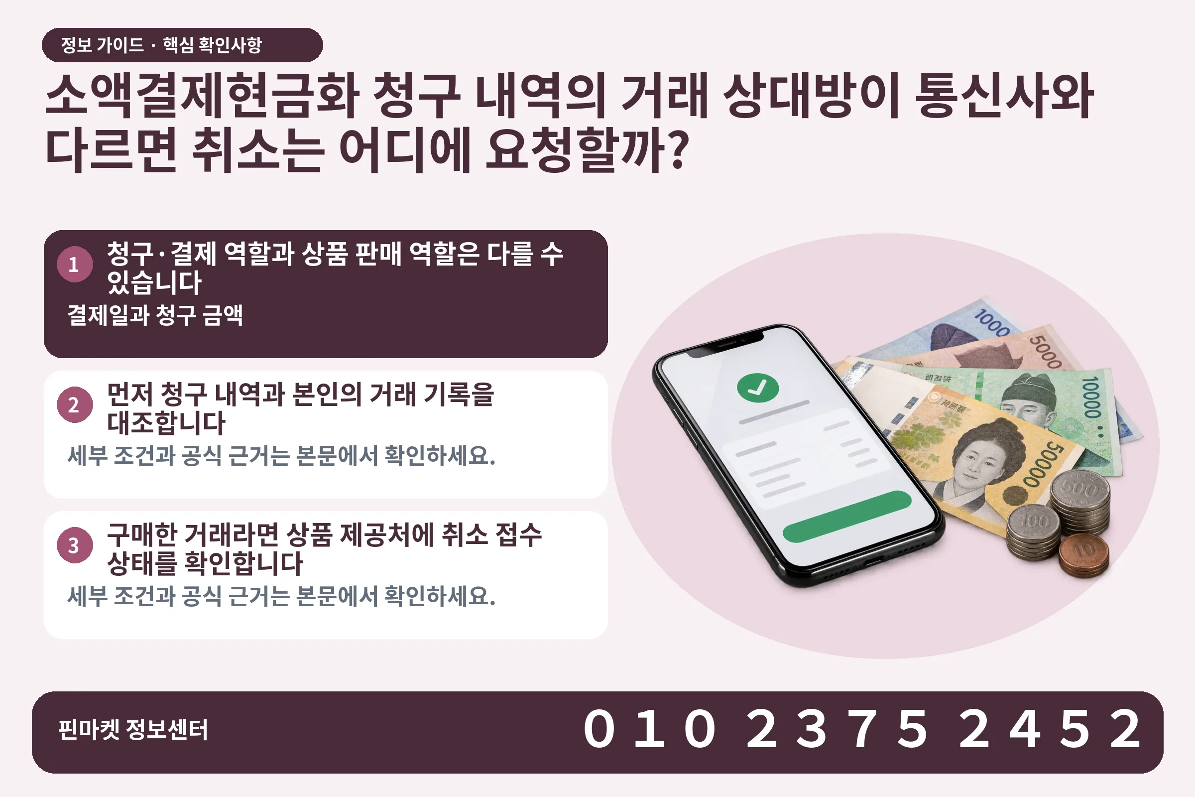 소액결제현금화 청구 내역의 거래 상대방이 통신사와 다르면 취소는 어디에 요청할까? · 휴대폰 결제 화면 / 현금·동전 · 본문 확인사항: 청구·결제 역할과 상품 판매 역할은 다를 수 있습니다; 먼저 청구 내역과 본인의 거래 기록을 대조합니다; 구매한 거래라면 상품 제공처에 취소 접수 상태를 확인합니다